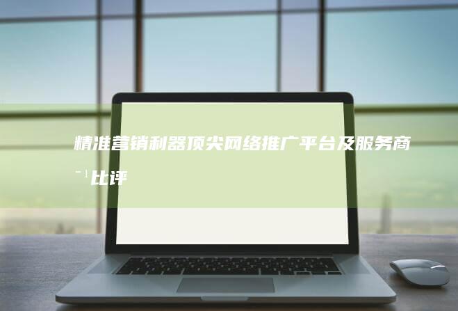 精准营销利器：顶尖网络推广平台及服务商对比评测